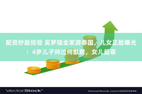配资炒股经验 奚梦瑶全家游泰国，儿女正脸曝光：4岁儿子帅过何猷君，女儿超萌