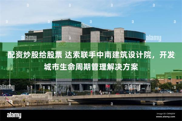 配资炒股给股票 达索联手中南建筑设计院，开发城市生命周期管理解决方案