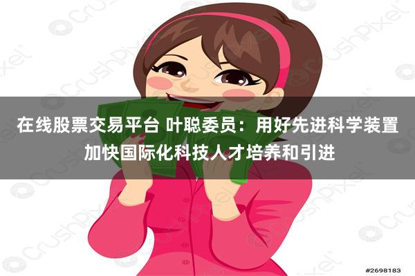 在线股票交易平台 叶聪委员：用好先进科学装置 加快国际化科技人才培养和引进