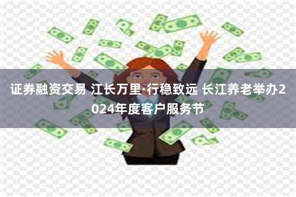 证券融资交易 江长万里·行稳致远 长江养老举办2024年度客户服务节