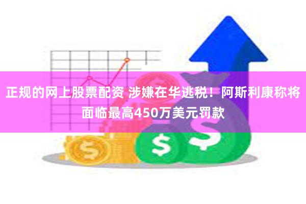正规的网上股票配资 涉嫌在华逃税！阿斯利康称将面临最高450万美元罚款
