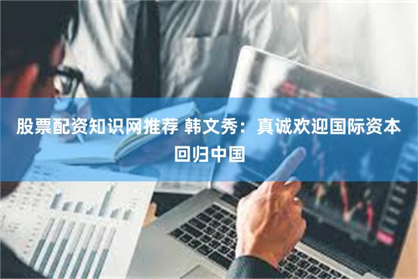 股票配资知识网推荐 韩文秀：真诚欢迎国际资本回归中国