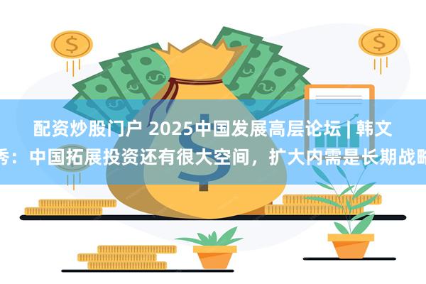 配资炒股门户 2025中国发展高层论坛 | 韩文秀：中国拓展投资还有很大空间，扩大内需是长期战略