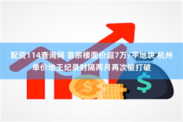配资114查询网 首宗楼面价超7万/平地块 杭州单价地王纪录时隔两月再次被打破