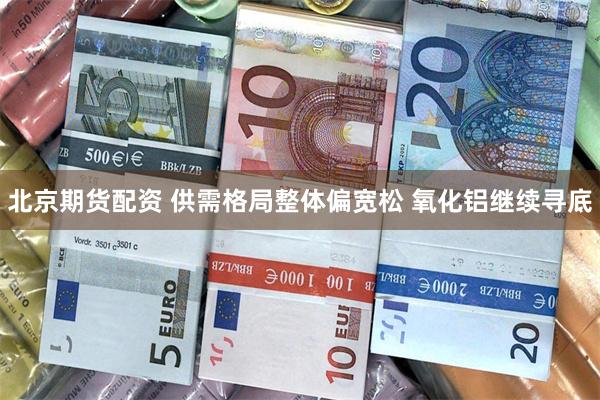 北京期货配资 供需格局整体偏宽松 氧化铝继续寻底