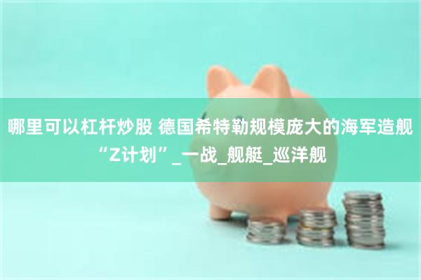 哪里可以杠杆炒股 德国希特勒规模庞大的海军造舰“Z计划”_一战_舰艇_巡洋舰