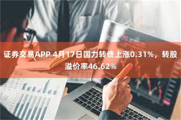 证券交易APP 4月17日国力转债上涨0.31%，转股溢价率46.62%
