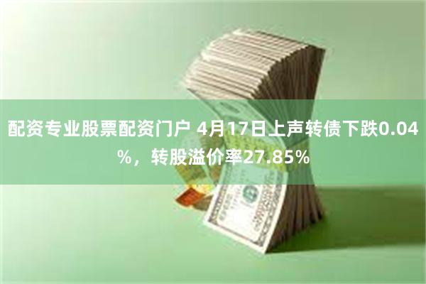 配资专业股票配资门户 4月17日上声转债下跌0.04%，转股溢价率27.85%
