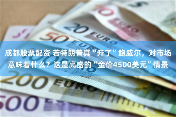 成都股票配资 若特朗普真“开了”鲍威尔，对市场意味着什么？这是高盛的“金价4500美元”情景