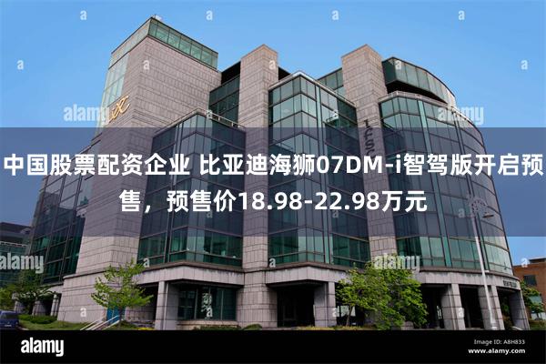 中国股票配资企业 比亚迪海狮07DM-i智驾版开启预售，预售价18.98-22.98万元