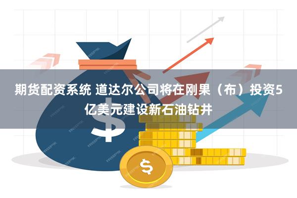 期货配资系统 道达尔公司将在刚果（布）投资5亿美元建设新石油钻井