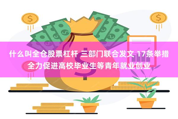 什么叫全仓股票杠杆 三部门联合发文 17条举措全力促进高校毕业生等青年就业创业