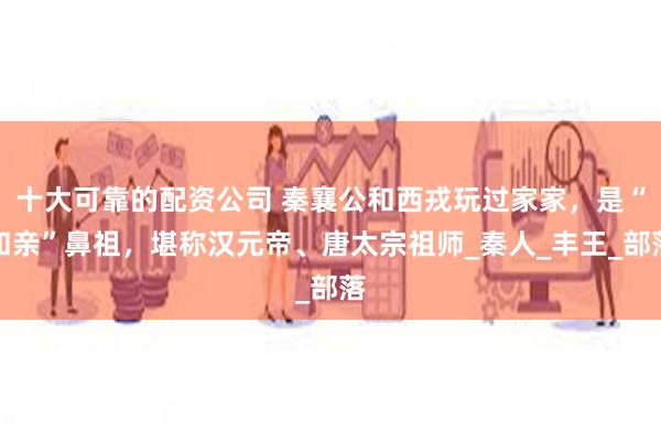 十大可靠的配资公司 秦襄公和西戎玩过家家，是“和亲”鼻祖，堪称汉元帝、唐太宗祖师_秦人_丰王_部落
