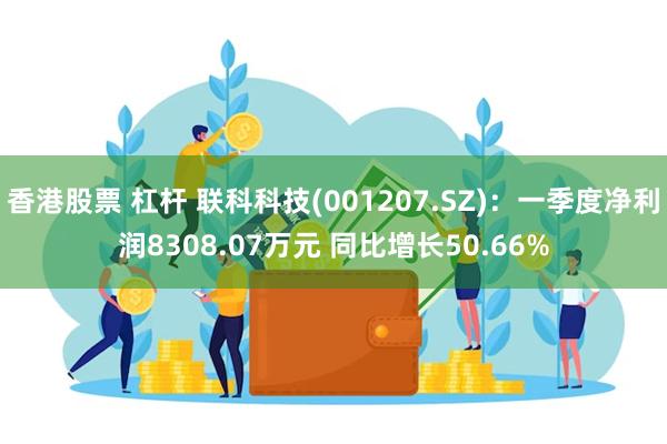 香港股票 杠杆 联科科技(001207.SZ)：一季度净利润8308.07万元 同比增长50.66%