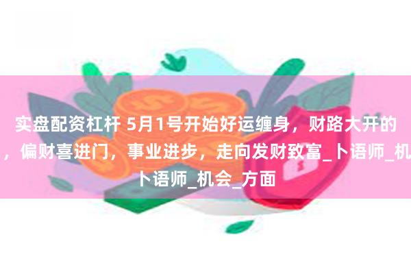 实盘配资杠杆 5月1号开始好运缠身，财路大开的4大生肖，偏财喜进门，事业进步，走向发财致富_卜语师_机会_方面