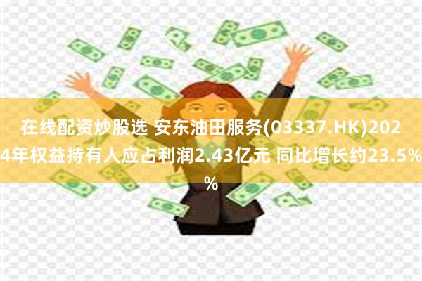 在线配资炒股选 安东油田服务(03337.HK)2024年权益持有人应占利润2.43亿元 同比增长约23.5%