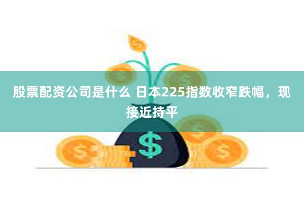 股票配资公司是什么 日本225指数收窄跌幅，现接近持平