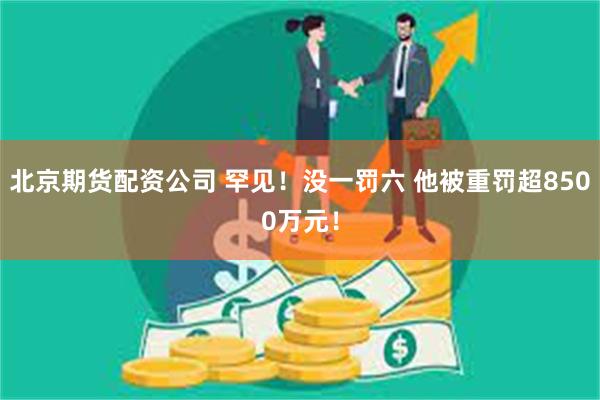 北京期货配资公司 罕见！没一罚六 他被重罚超8500万元！