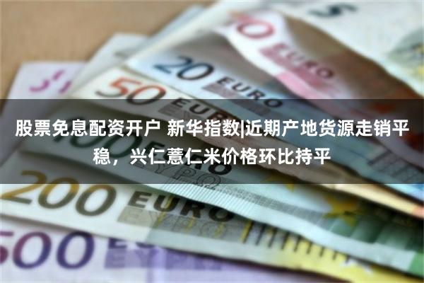 股票免息配资开户 新华指数|近期产地货源走销平稳，兴仁薏仁米价格环比持平