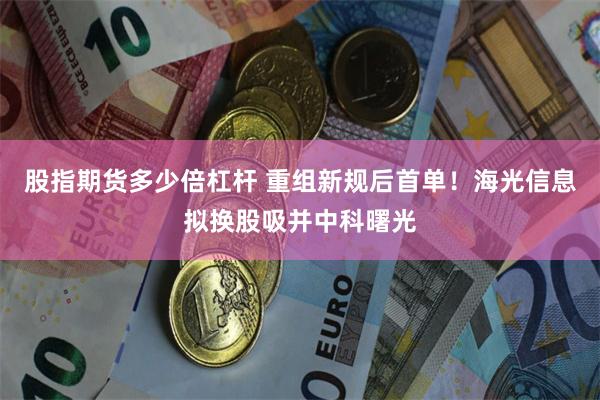 股指期货多少倍杠杆 重组新规后首单！海光信息拟换股吸并中科曙光