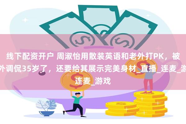 线下配资开户 周淑怡用散装英语和老外打PK，被老外调侃35岁了，还要给其展示完美身材_直播_连麦_游戏