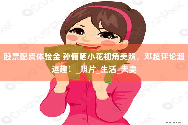 股票配资体验金 孙俪晒小花视角美照，邓超评论超逗趣！_照片_生活_夫妻