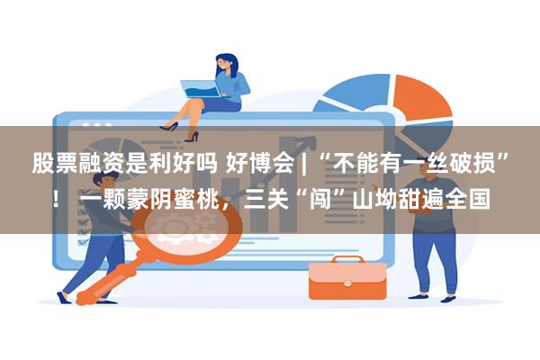 股票融资是利好吗 好博会 | “不能有一丝破损”！ 一颗蒙阴蜜桃，三关“闯”山坳甜遍全国
