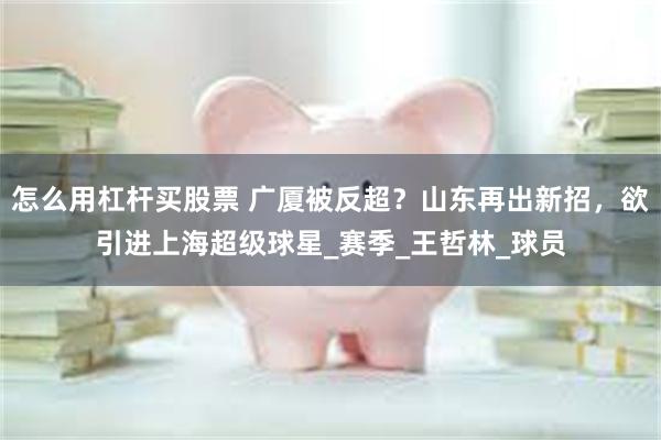 怎么用杠杆买股票 广厦被反超？山东再出新招，欲引进上海超级球星_赛季_王哲林_球员