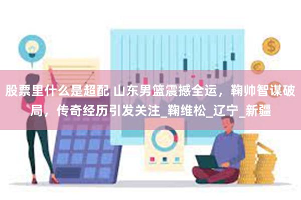股票里什么是超配 山东男篮震撼全运，鞠帅智谋破局，传奇经历引发关注_鞠维松_辽宁_新疆
