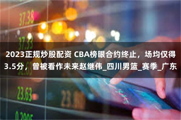 2023正规炒股配资 CBA榜眼合约终止，场均仅得3.5分，曾被看作未来赵继伟_四川男篮_赛季_广东