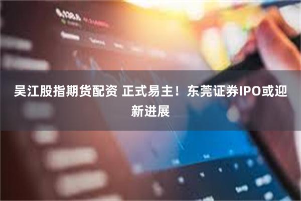 吴江股指期货配资 正式易主！东莞证券IPO或迎新进展