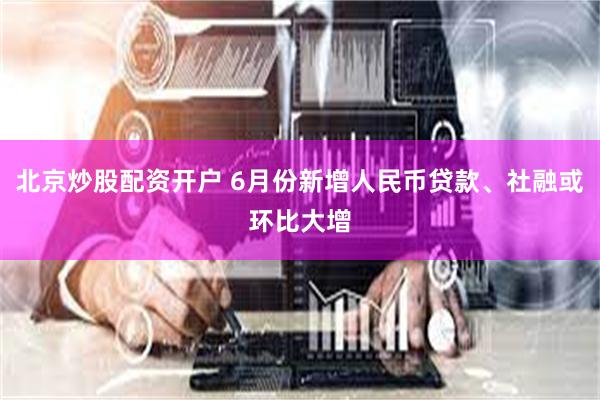 北京炒股配资开户 6月份新增人民币贷款、社融或环比大增