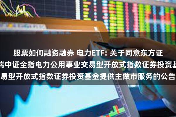 股票如何融资融券 电力ETF: 关于同意东方证券股份有限公司为华泰柏瑞中证全指电力公用事业交易型开放式指数证券投资基金提供主做市服务的公告