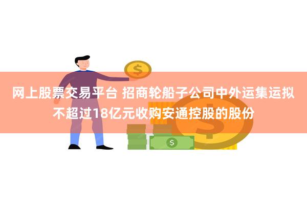 网上股票交易平台 招商轮船子公司中外运集运拟不超过18亿元收购安通控股的股份