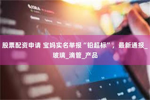 股票配资申请 宝妈实名举报“铅超标”，最新通报_玻璃_滴管_产品