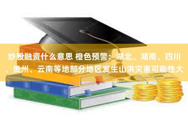 炒股融资什么意思 橙色预警：湖北、湖南、四川、贵州、云南等地部分地区发生山洪灾害可能性大