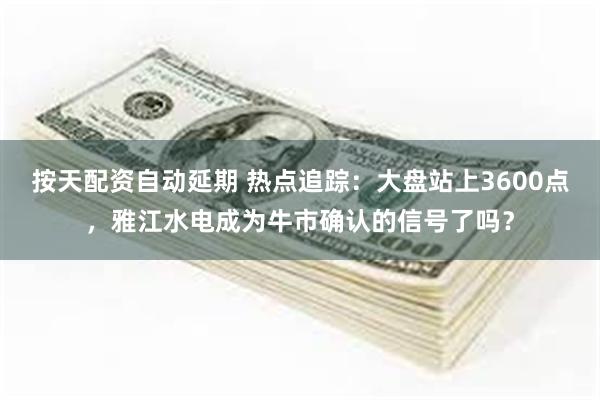 按天配资自动延期 热点追踪：大盘站上3600点，雅江水电成为牛市确认的信号了吗？
