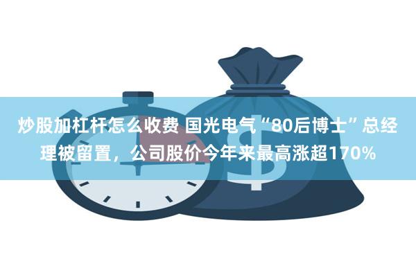 炒股加杠杆怎么收费 国光电气“80后博士”总经理被留置，公司股价今年来最高涨超170%