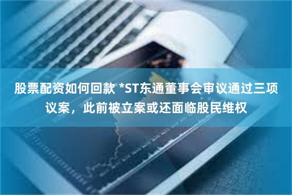 股票配资如何回款 *ST东通董事会审议通过三项议案，此前被立案或还面临股民维权