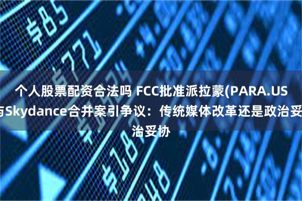个人股票配资合法吗 FCC批准派拉蒙(PARA.US)与Skydance合并案引争议：传统媒体改革还是政治妥协