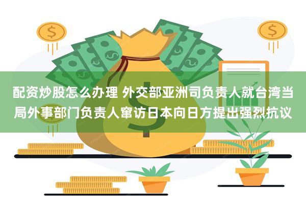配资炒股怎么办理 外交部亚洲司负责人就台湾当局外事部门负责人窜访日本向日方提出强烈抗议