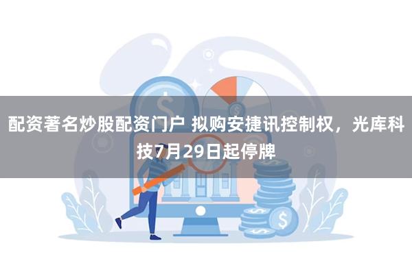 配资著名炒股配资门户 拟购安捷讯控制权，光库科技7月29日起停牌