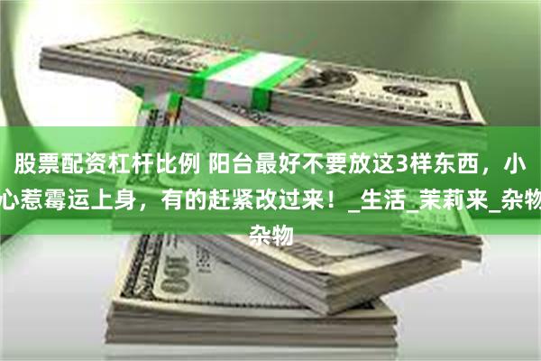 股票配资杠杆比例 阳台最好不要放这3样东西，小心惹霉运上身，有的赶紧改过来！_生活_茉莉来_杂物
