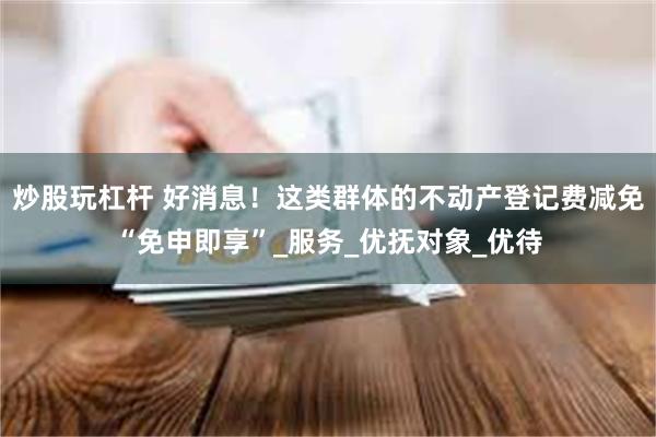 炒股玩杠杆 好消息！这类群体的不动产登记费减免“免申即享”_服务_优抚对象_优待