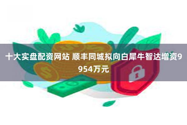 十大实盘配资网站 顺丰同城拟向白犀牛智达增资9954万元