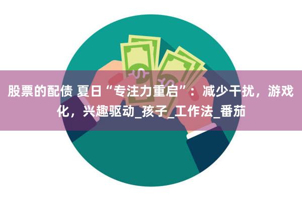 股票的配债 夏日“专注力重启”：减少干扰，游戏化，兴趣驱动_孩子_工作法_番茄