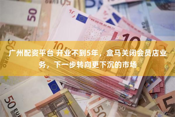 广州配资平台 开业不到5年，盒马关闭会员店业务，下一步转向更下沉的市场