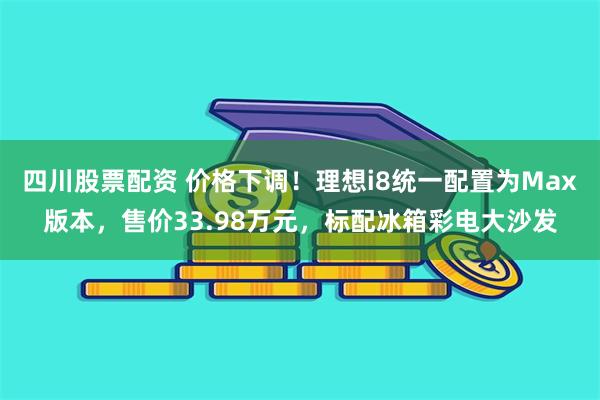 四川股票配资 价格下调！理想i8统一配置为Max版本，售价33.98万元，标配冰箱彩电大沙发