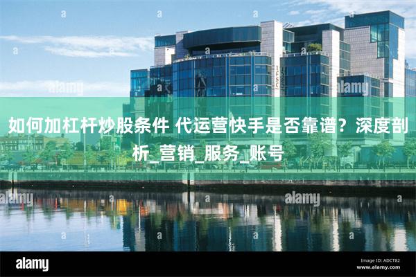 如何加杠杆炒股条件 代运营快手是否靠谱？深度剖析_营销_服务_账号