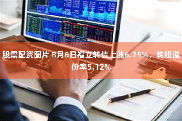 股票配资图片 8月6日福立转债上涨6.75%，转股溢价率5.12%